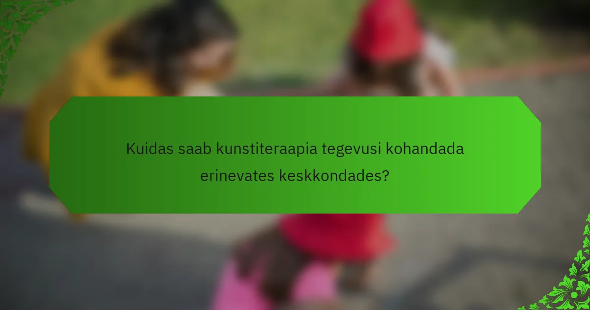 Kuidas saab kunstiteraapia tegevusi kohandada erinevates keskkondades?