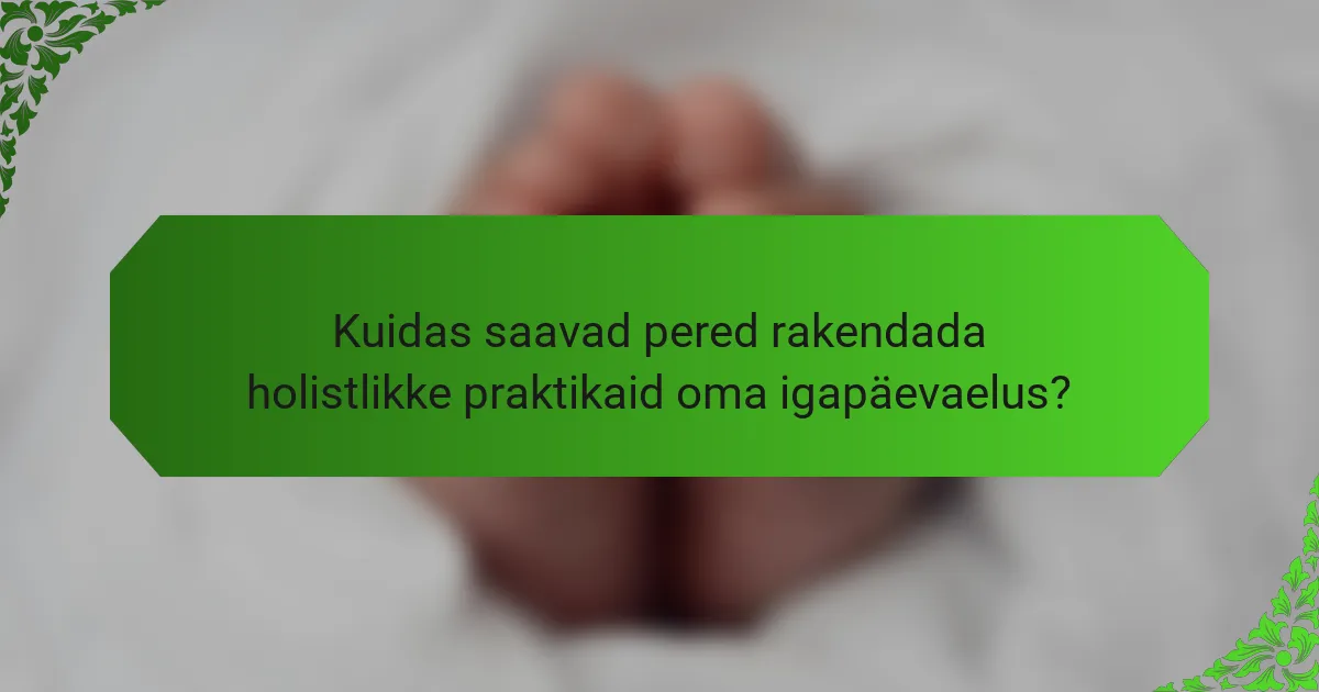 Kuidas saavad pered rakendada holistlikke praktikaid oma igapäevaelus?