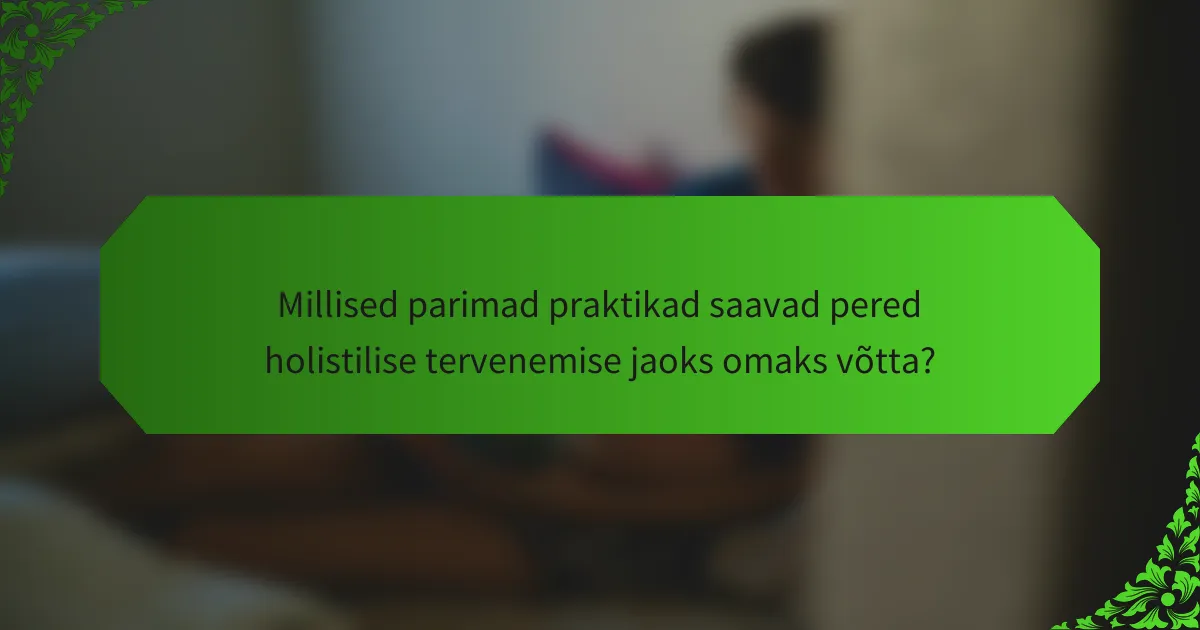 Millised parimad praktikad saavad pered holistilise tervenemise jaoks omaks võtta?